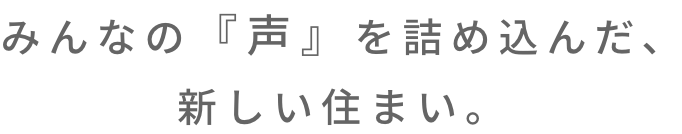 みんなの『声』を詰め込んだ、新たな住まい。